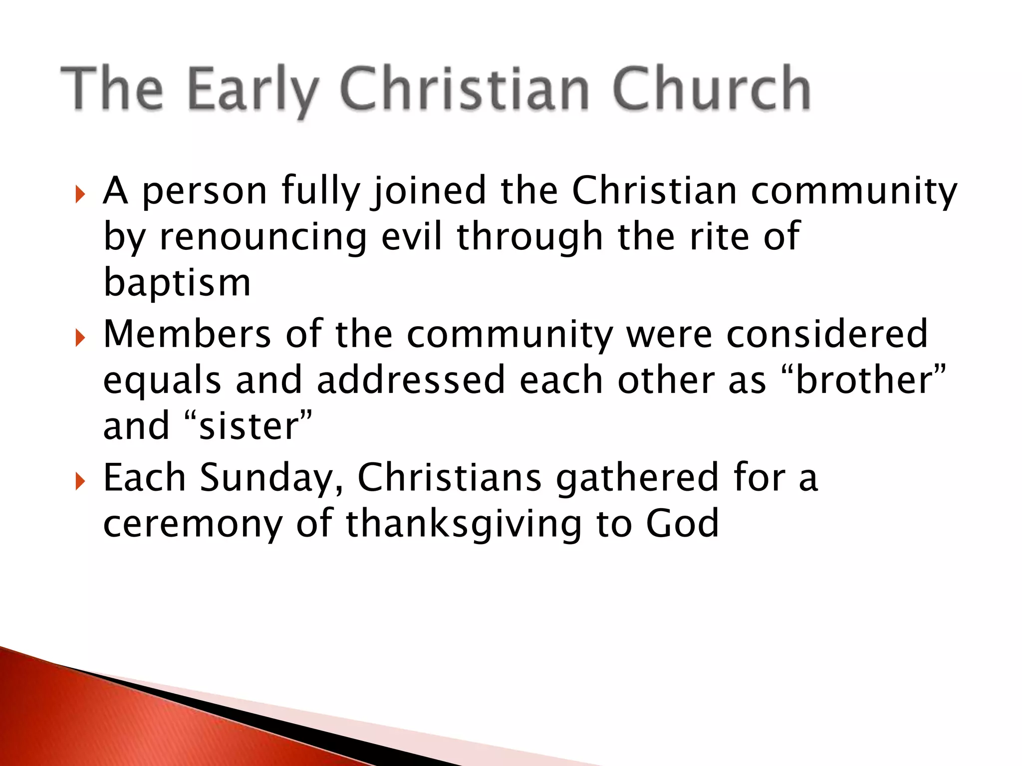 





A person fully joined the Christian community
by renouncing evil through the rite of
baptism
Members of the community were considered
equals and addressed each other as “brother”
and “sister”
Each Sunday, Christians gathered for a
ceremony of thanksgiving to God

 