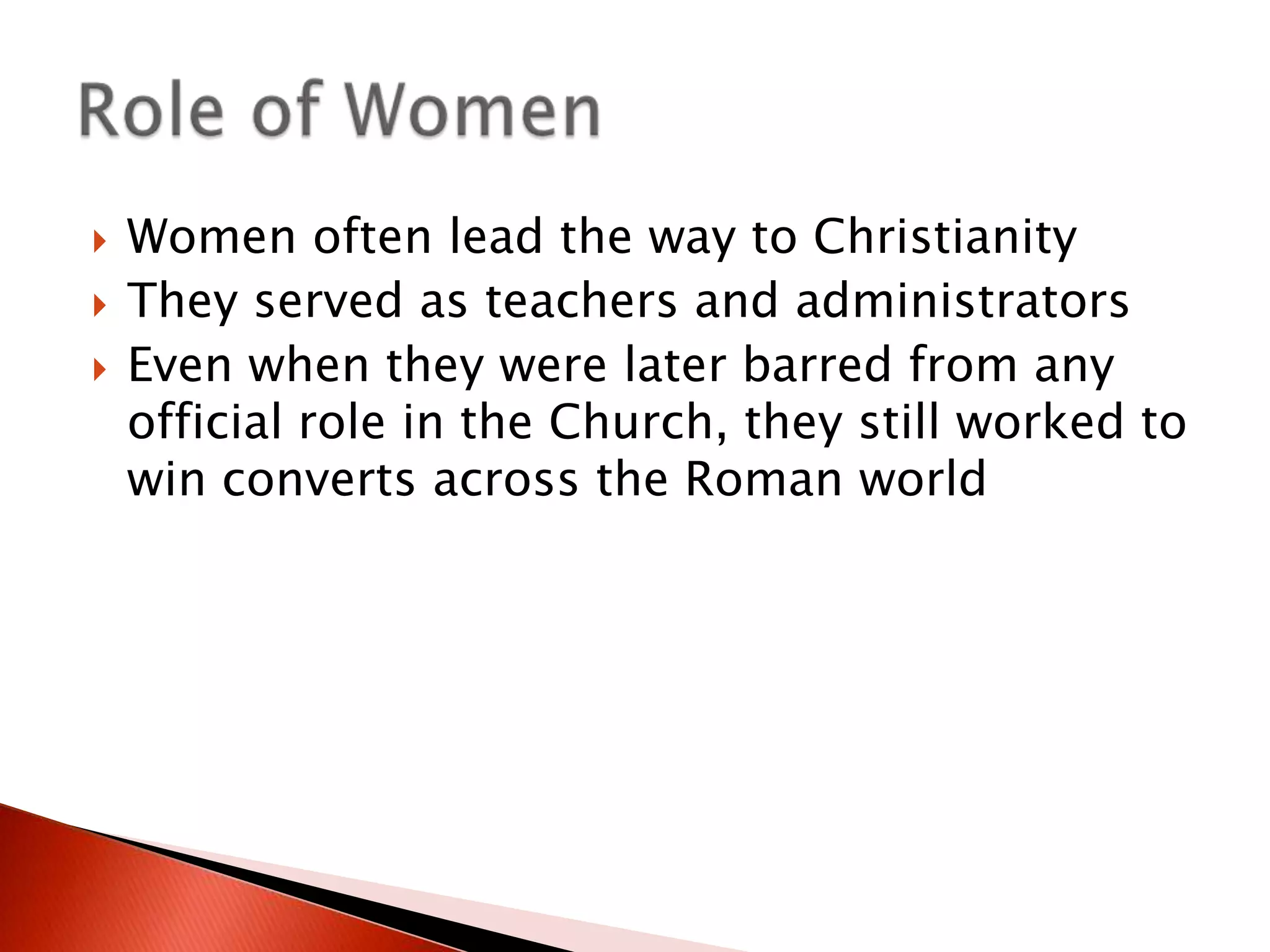 



Women often lead the way to Christianity
They served as teachers and administrators
Even when they were later barred from any
official role in the Church, they still worked to
win converts across the Roman world

 