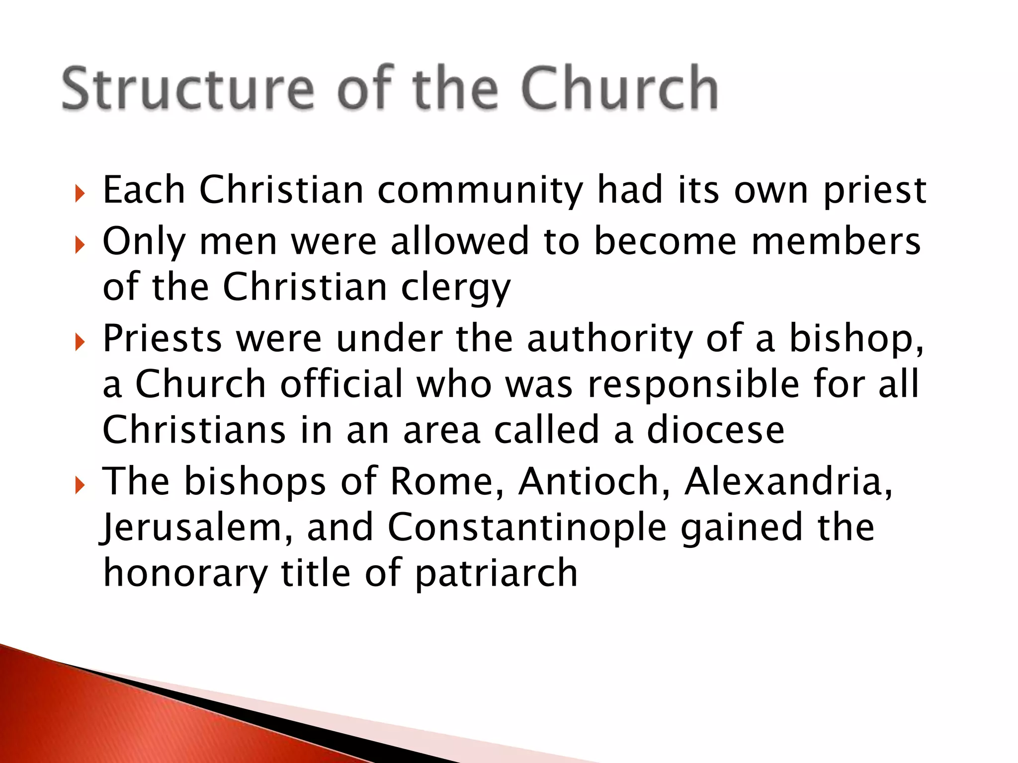 






Each Christian community had its own priest
Only men were allowed to become members
of the Christian clergy
Priests were under the authority of a bishop,
a Church official who was responsible for all
Christians in an area called a diocese
The bishops of Rome, Antioch, Alexandria,
Jerusalem, and Constantinople gained the
honorary title of patriarch

 