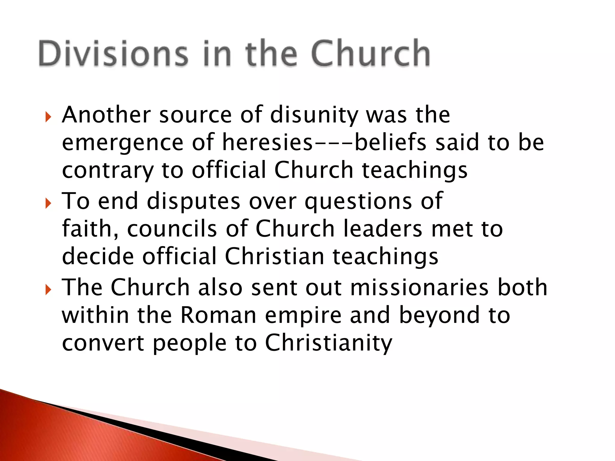 





Another source of disunity was the
emergence of heresies---beliefs said to be
contrary to official Church teachings
To end disputes over questions of
faith, councils of Church leaders met to
decide official Christian teachings
The Church also sent out missionaries both
within the Roman empire and beyond to
convert people to Christianity

 