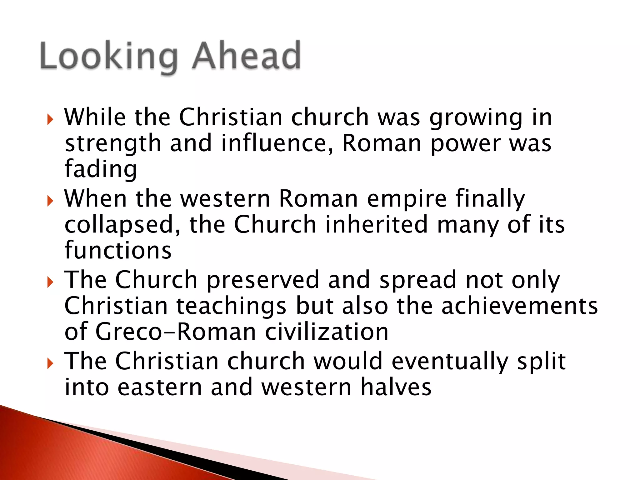 







While the Christian church was growing in
strength and influence, Roman power was
fading
When the western Roman empire finally
collapsed, the Church inherited many of its
functions
The Church preserved and spread not only
Christian teachings but also the achievements
of Greco-Roman civilization
The Christian church would eventually split
into eastern and western halves

 