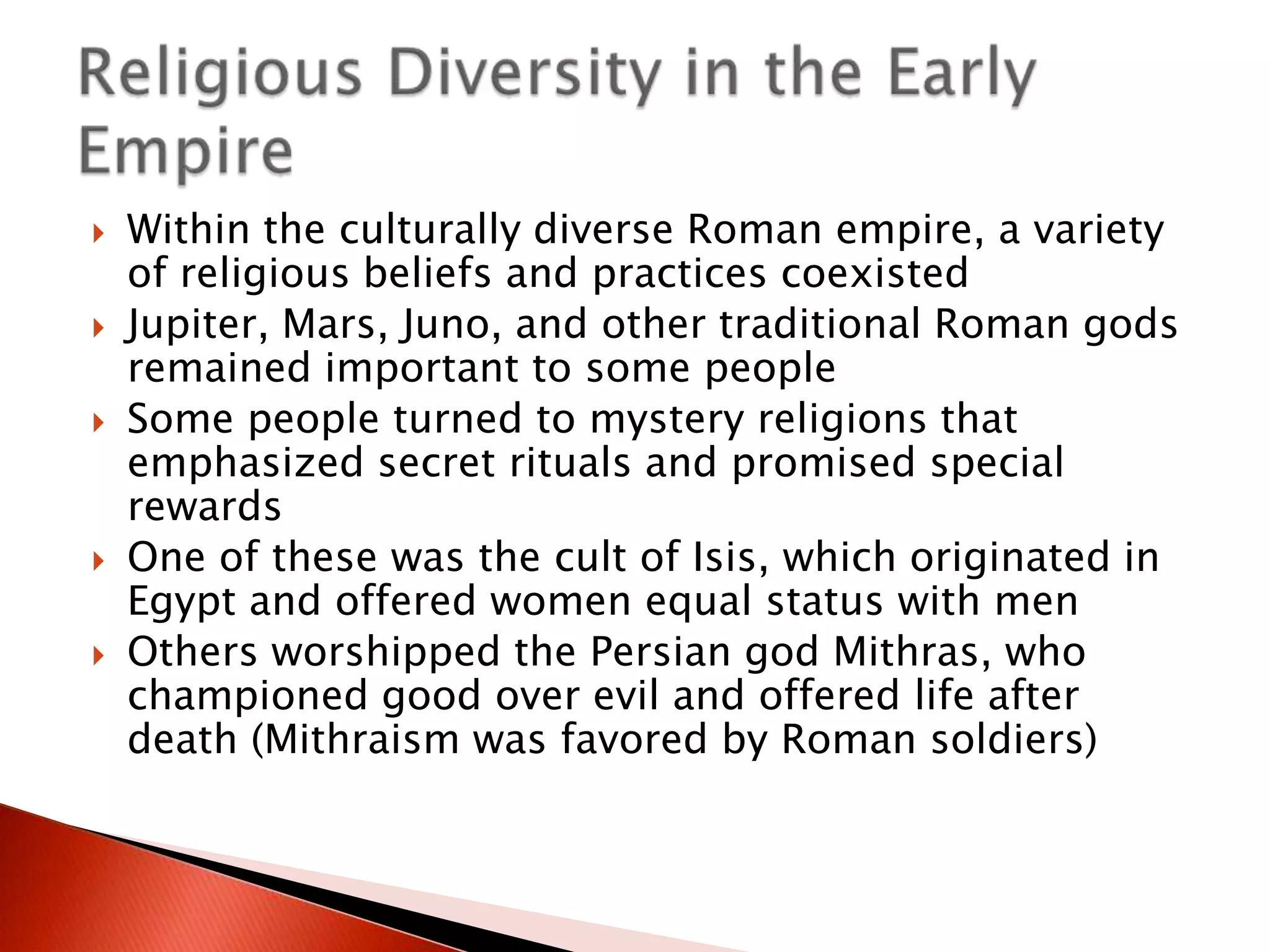 







Within the culturally diverse Roman empire, a variety
of religious beliefs and practices coexisted
Jupiter, Mars, Juno, and other traditional Roman gods
remained important to some people
Some people turned to mystery religions that
emphasized secret rituals and promised special
rewards
One of these was the cult of Isis, which originated in
Egypt and offered women equal status with men
Others worshipped the Persian god Mithras, who
championed good over evil and offered life after
death (Mithraism was favored by Roman soldiers)

 