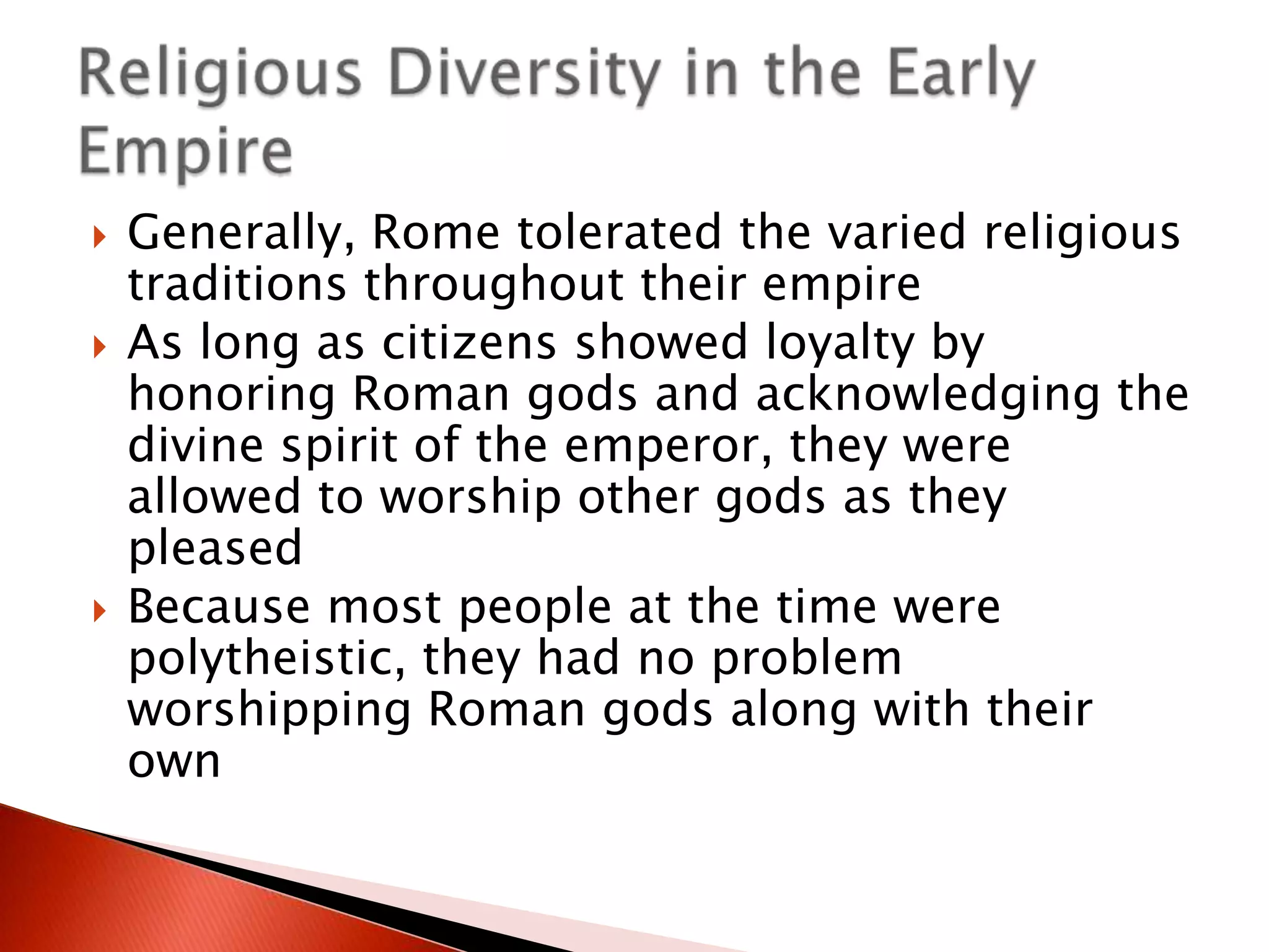 





Generally, Rome tolerated the varied religious
traditions throughout their empire
As long as citizens showed loyalty by
honoring Roman gods and acknowledging the
divine spirit of the emperor, they were
allowed to worship other gods as they
pleased
Because most people at the time were
polytheistic, they had no problem
worshipping Roman gods along with their
own

 