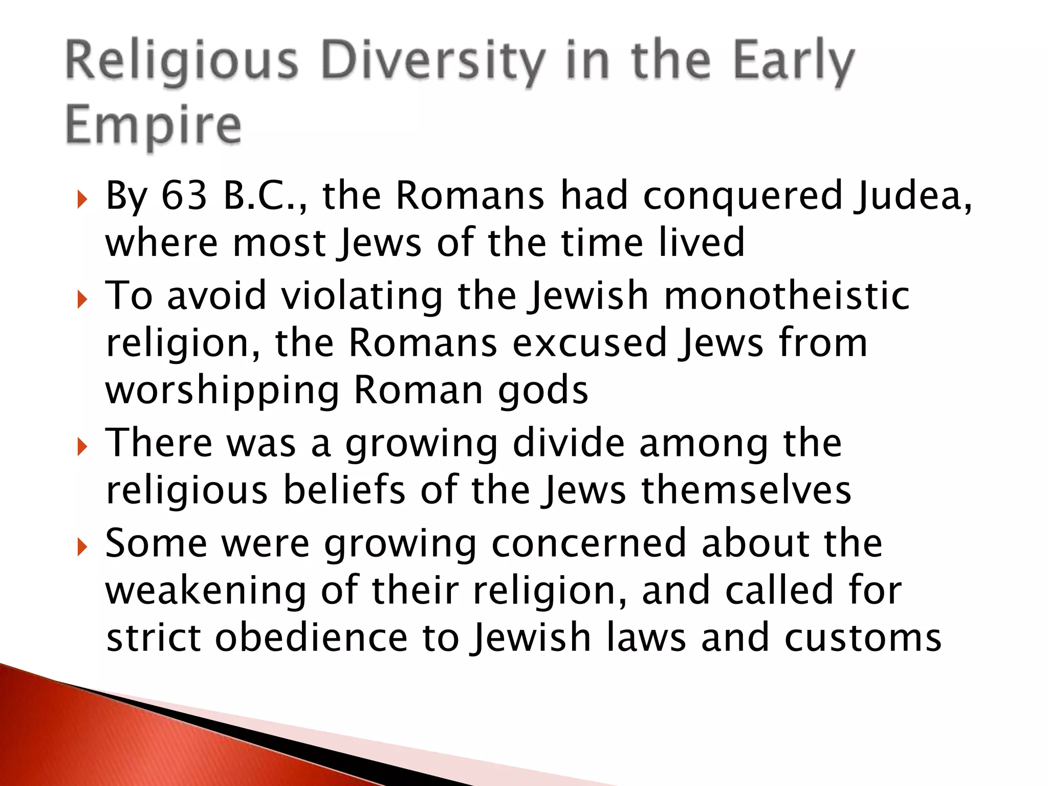 







By 63 B.C., the Romans had conquered Judea,
where most Jews of the time lived
To avoid violating the Jewish monotheistic
religion, the Romans excused Jews from
worshipping Roman gods
There was a growing divide among the
religious beliefs of the Jews themselves
Some were growing concerned about the
weakening of their religion, and called for
strict obedience to Jewish laws and customs

 