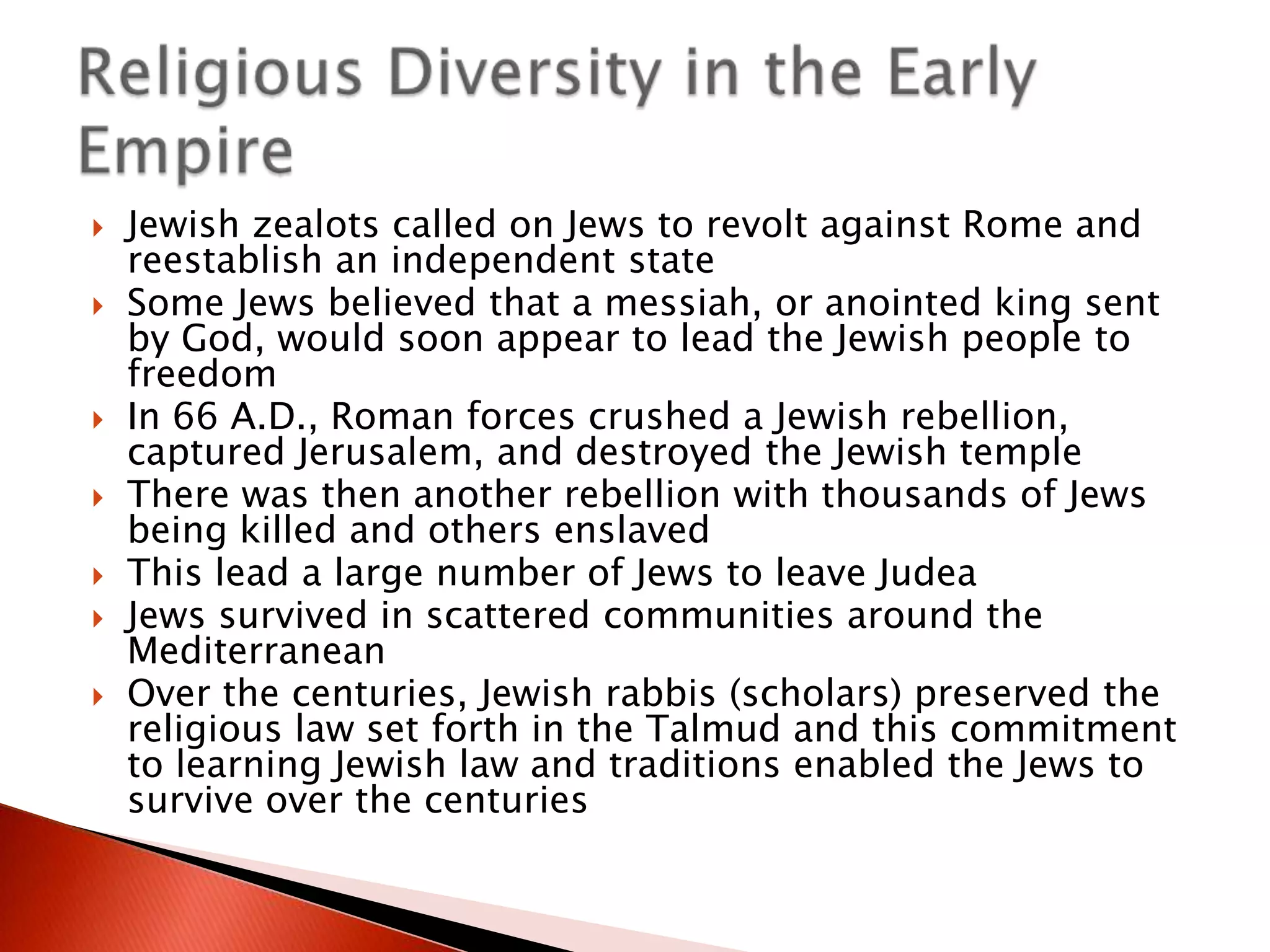 








Jewish zealots called on Jews to revolt against Rome and
reestablish an independent state
Some Jews believed that a messiah, or anointed king sent
by God, would soon appear to lead the Jewish people to
freedom
In 66 A.D., Roman forces crushed a Jewish rebellion,
captured Jerusalem, and destroyed the Jewish temple
There was then another rebellion with thousands of Jews
being killed and others enslaved
This lead a large number of Jews to leave Judea
Jews survived in scattered communities around the
Mediterranean
Over the centuries, Jewish rabbis (scholars) preserved the
religious law set forth in the Talmud and this commitment
to learning Jewish law and traditions enabled the Jews to
survive over the centuries

 
