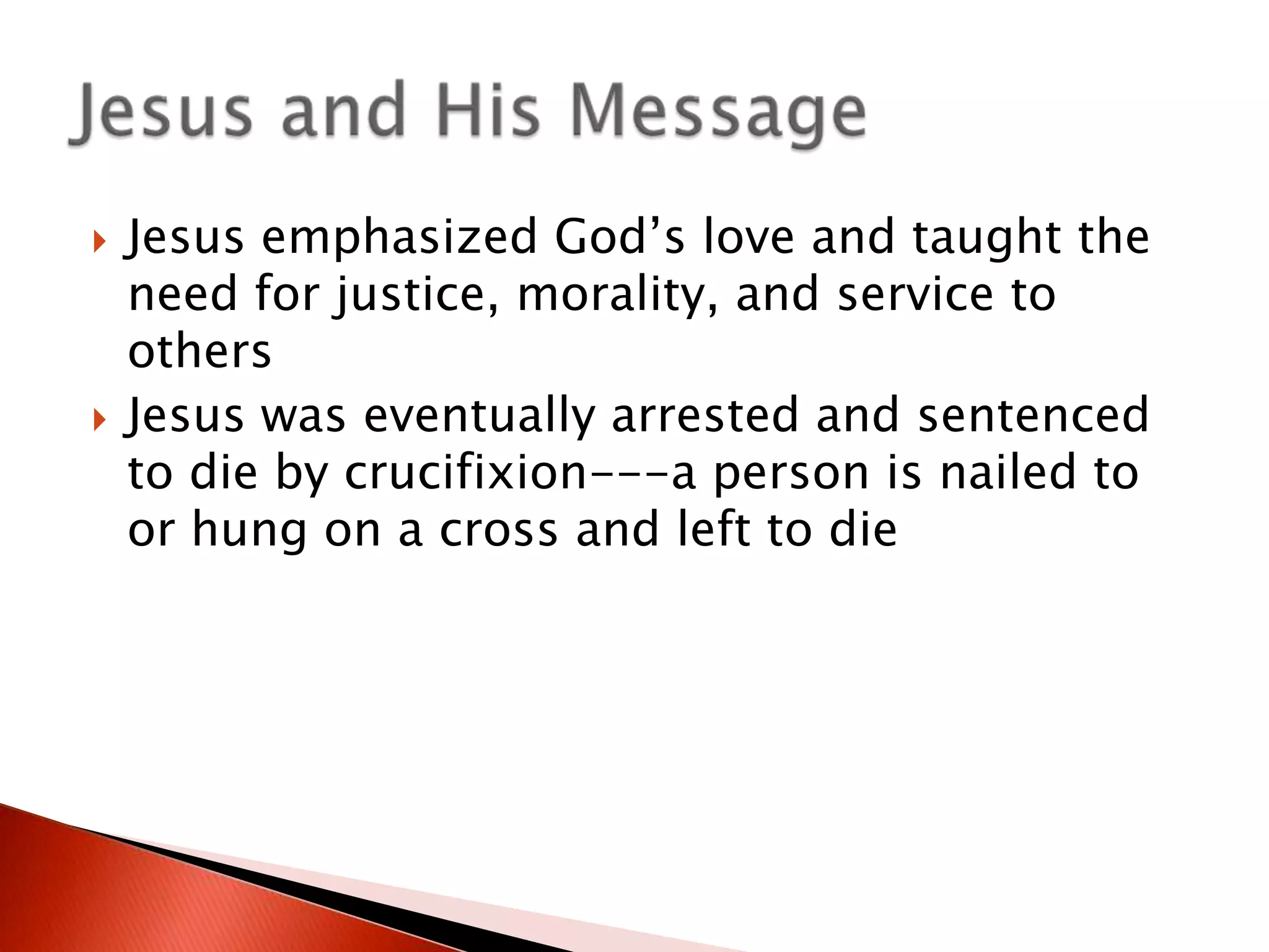



Jesus emphasized God’s love and taught the
need for justice, morality, and service to
others
Jesus was eventually arrested and sentenced
to die by crucifixion---a person is nailed to
or hung on a cross and left to die

 