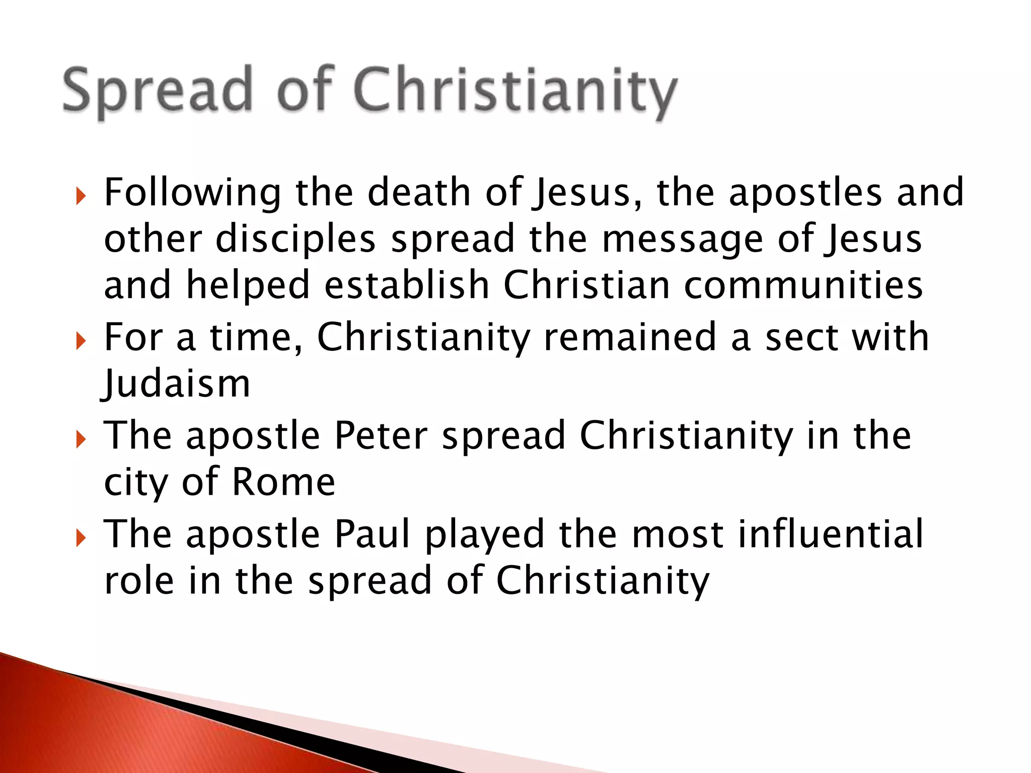 







Following the death of Jesus, the apostles and
other disciples spread the message of Jesus
and helped establish Christian communities
For a time, Christianity remained a sect with
Judaism
The apostle Peter spread Christianity in the
city of Rome
The apostle Paul played the most influential
role in the spread of Christianity

 