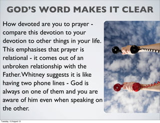 GOD’S WORD MAKES IT CLEAR
How devoted are you to prayer -
compare this devotion to your
devotion to other things in your life.
This emphasises that prayer is
relational - it comes out of an
unbroken relationship with the
Father.Whitney suggests it is like
having two phone lines - God is
always on one of them and you are
aware of him even when speaking on
the other.
Tuesday, 13 August 13
 