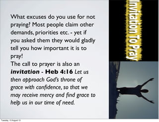 What excuses do you use for not
praying? Most people claim other
demands, priorities etc. - yet if
you asked them they would gladly
tell you how important it is to
pray!
The call to prayer is also an
invitation - Heb 4:16 Let us
then approach God’s throne of
grace with conﬁdence, so that we
may receive mercy and ﬁnd grace to
help us in our time of need.
Tuesday, 13 August 13
 