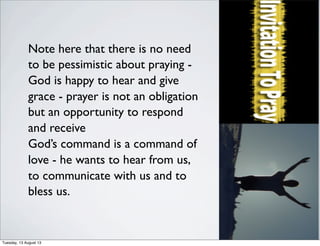 Note here that there is no need
to be pessimistic about praying -
God is happy to hear and give
grace - prayer is not an obligation
but an opportunity to respond
and receive
God’s command is a command of
love - he wants to hear from us,
to communicate with us and to
bless us.
Tuesday, 13 August 13
 