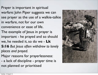 Prayer is important in spiritual
warfare: John Piper suggests we can
see prayer as the use of a walkie-talkie
in warfare, not for our own
convenience or ease of life.
The example of Jesus in prayer is
important - he prayed and so should
we, he needed it, so do we - Lk
5:16 But Jesus often withdrew to lonely
places and prayed.
Major reasons for prayerlessness:
- a lack of discipline - prayer time is
not planned or prioritised
Tuesday, 13 August 13
 