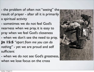 - the problem of often not “seeing” the
result of prayer - after all it is primarily
a spiritual activity
- sometimes we do not feel God’s
nearness when we pray, it is easy to
pray when we feel God’s closeness
- when we don’t see the need to pray,
Jn 15:5 “apart from me you can do
nothing” - yet we are proud and self
sufﬁcient
- when we do not see God’s greatness,
when we lose focus on the cross
Tuesday, 13 August 13
 
