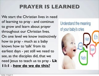 PRAYER IS LEARNED
We start the Christian lives in need
of learning to pray - and continue
to grow and learn about prayer
throughout our Christian lives.
On one level we know instinctively
how to pray - much as a baby
knows how to ‘talk’ from its
earliest days - yet still we need to
see, as the disciples did, that we
need Jesus to teach us to pray - Lk
11:1 - how do we do this?
Tuesday, 13 August 13
 