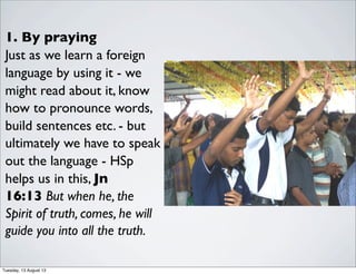 1. By praying
Just as we learn a foreign
language by using it - we
might read about it, know
how to pronounce words,
build sentences etc. - but
ultimately we have to speak
out the language - HSp
helps us in this, Jn
16:13 But when he, the
Spirit of truth, comes, he will
guide you into all the truth.
Tuesday, 13 August 13
 