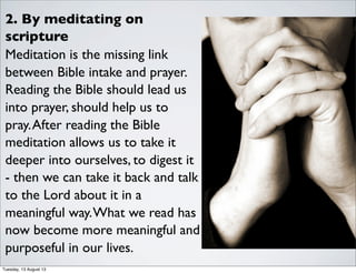 2. By meditating on
scripture
Meditation is the missing link
between Bible intake and prayer.
Reading the Bible should lead us
into prayer, should help us to
pray.After reading the Bible
meditation allows us to take it
deeper into ourselves, to digest it
- then we can take it back and talk
to the Lord about it in a
meaningful way.What we read has
now become more meaningful and
purposeful in our lives.
Tuesday, 13 August 13
 