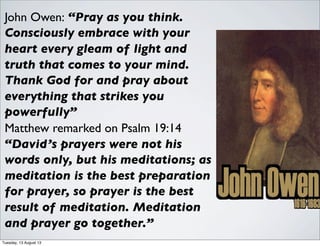 John Owen: “Pray as you think.
Consciously embrace with your
heart every gleam of light and
truth that comes to your mind.
Thank God for and pray about
everything that strikes you
powerfully”
Matthew remarked on Psalm 19:14
“David’s prayers were not his
words only, but his meditations; as
meditation is the best preparation
for prayer, so prayer is the best
result of meditation. Meditation
and prayer go together.”
Tuesday, 13 August 13
 