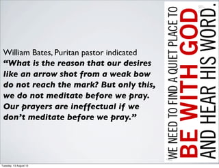 William Bates, Puritan pastor indicated
“What is the reason that our desires
like an arrow shot from a weak bow
do not reach the mark? But only this,
we do not meditate before we pray.
Our prayers are ineffectual if we
don’t meditate before we pray.”
Tuesday, 13 August 13
 