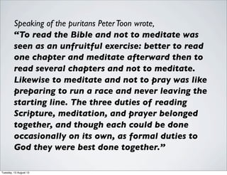 Speaking of the puritans PeterToon wrote,
“To read the Bible and not to meditate was
seen as an unfruitful exercise: better to read
one chapter and meditate afterward then to
read several chapters and not to meditate.
Likewise to meditate and not to pray was like
preparing to run a race and never leaving the
starting line. The three duties of reading
Scripture, meditation, and prayer belonged
together, and though each could be done
occasionally on its own, as formal duties to
God they were best done together.”
Tuesday, 13 August 13
 