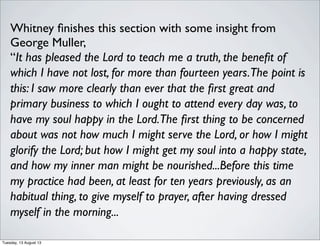 Whitney ﬁnishes this section with some insight from
George Muller,
“It has pleased the Lord to teach me a truth, the beneﬁt of
which I have not lost, for more than fourteen years.The point is
this: I saw more clearly than ever that the ﬁrst great and
primary business to which I ought to attend every day was, to
have my soul happy in the Lord.The ﬁrst thing to be concerned
about was not how much I might serve the Lord, or how I might
glorify the Lord; but how I might get my soul into a happy state,
and how my inner man might be nourished...Before this time
my practice had been, at least for ten years previously, as an
habitual thing, to give myself to prayer, after having dressed
myself in the morning...
Tuesday, 13 August 13
 