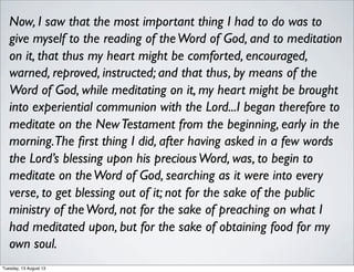 Now, I saw that the most important thing I had to do was to
give myself to the reading of theWord of God, and to meditation
on it, that thus my heart might be comforted, encouraged,
warned, reproved, instructed; and that thus, by means of the
Word of God, while meditating on it, my heart might be brought
into experiential communion with the Lord...I began therefore to
meditate on the NewTestament from the beginning, early in the
morning.The ﬁrst thing I did, after having asked in a few words
the Lord’s blessing upon his preciousWord, was, to begin to
meditate on theWord of God, searching as it were into every
verse, to get blessing out of it; not for the sake of the public
ministry of theWord, not for the sake of preaching on what I
had meditated upon, but for the sake of obtaining food for my
own soul.
Tuesday, 13 August 13
 