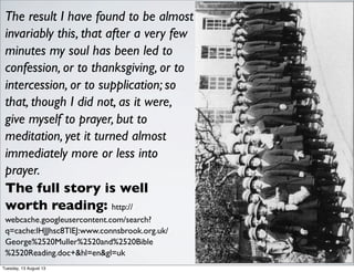 The result I have found to be almost
invariably this, that after a very few
minutes my soul has been led to
confession, or to thanksgiving, or to
intercession, or to supplication; so
that, though I did not, as it were,
give myself to prayer, but to
meditation, yet it turned almost
immediately more or less into
prayer.
The full story is well
worth reading: http://
webcache.googleusercontent.com/search?
q=cache:lHJJhsc8TlEJ:www.connsbrook.org.uk/
George%2520Muller%2520and%2520Bible
%2520Reading.doc+&hl=en&gl=uk
Tuesday, 13 August 13
 