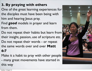 3. By praying with others
One of the great learning experiences for
the disciples must have been being with
him and hearing Jesus pray.
Find good models in prayer and learn
from them.
Do not repeat their habits but learn from
their insight, passion, use of scripture etc.
Do not repeat their words - or repeat
the same words over and over Matt
6:7
Make it a habit to pray with other people
- many great movements have started in
this way
Tuesday, 13 August 13
 