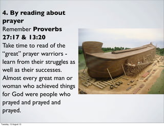 4. By reading about
prayer
Remember Proverbs
27:17 & 13:20
Take time to read of the
“great” prayer warriors -
learn from their struggles as
well as their successes.
Almost every great man or
woman who achieved things
for God were people who
prayed and prayed and
prayed.
Tuesday, 13 August 13
 
