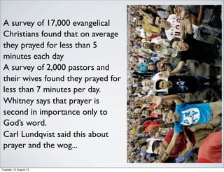 A survey of 17,000 evangelical
Christians found that on average
they prayed for less than 5
minutes each day
A survey of 2,000 pastors and
their wives found they prayed for
less than 7 minutes per day.
Whitney says that prayer is
second in importance only to
God’s word.
Carl Lundqvist said this about
prayer and the wog...
Tuesday, 13 August 13
 