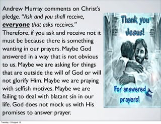 Andrew Murray comments on Christ’s
pledge. “Ask and you shall receive,
everyone that asks receives.”
Therefore, if you ask and receive not it
must be because there is something
wanting in our prayers. Maybe God
answered in a way that is not obvious
to us. Maybe we are asking for things
that are outside the will of God or will
not glorify Him. Maybe we are praying
with selﬁsh motives. Maybe we are
failing to deal with blatant sin in our
life. God does not mock us with His
promises to answer prayer.
Tuesday, 13 August 13
 