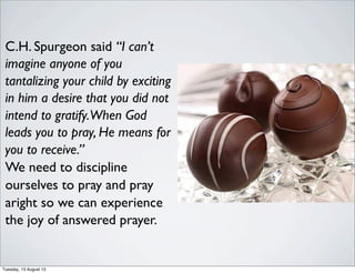 C.H. Spurgeon said “I can’t
imagine anyone of you
tantalizing your child by exciting
in him a desire that you did not
intend to gratify.When God
leads you to pray, He means for
you to receive.”
We need to discipline
ourselves to pray and pray
aright so we can experience
the joy of answered prayer.
Tuesday, 13 August 13
 