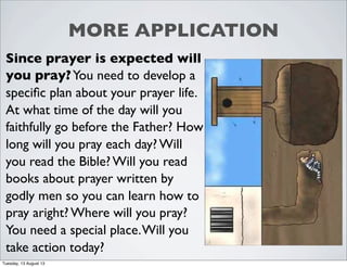 MORE APPLICATION
Since prayer is expected will
you pray?You need to develop a
speciﬁc plan about your prayer life.
At what time of the day will you
faithfully go before the Father? How
long will you pray each day? Will
you read the Bible? Will you read
books about prayer written by
godly men so you can learn how to
pray aright? Where will you pray?
You need a special place.Will you
take action today?
Tuesday, 13 August 13
 