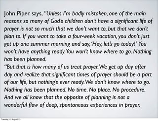 John Piper says, “Unless I’m badly mistaken, one of the main
reasons so many of God’s children don’t have a signiﬁcant life of
prayer is not so much that we don’t want to, but that we don’t
plan to. If you want to take a four-week vacation, you don’t just
get up one summer morning and say,‘Hey, let’s go today!’ You
won’t have anything ready.You won’t know where to go. Nothing
has been planned.
“But that is how many of us treat prayer.We get up day after
day and realize that signiﬁcant times of prayer should be a part
of our life, but nothing’s ever ready.We don’t know where to go.
Nothing has been planned. No time. No place. No procedure.
And we all know that the opposite of planning is not a
wonderful ﬂow of deep, spontaneous experiences in prayer.
Tuesday, 13 August 13
 