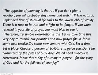 “The opposite of planning is the rut. If you don’t plan a
vacation, you will probably stay home and watchTV.The natural,
unplanned ﬂow of spiritual life sinks to the lowest ebb of vitality.
There is a race to be run and a ﬁght to be fought. If you want
renewal in your life of prayer, you must plan to see it.
“Therefore, my simple exhortation is this: Let us take time this
very day to rethink our priorities and how prayer ﬁts in. Make
some new resolve.Try some new venture with God. Set a time.
Set a place. Choose a portion of Scripture to guide you. Don’t be
tyrannized by the press of busy days.We all need midcourse
corrections. Make this a day of turning to prayer—for the glory
of God and for the fullness of your joy.”
Tuesday, 13 August 13
 