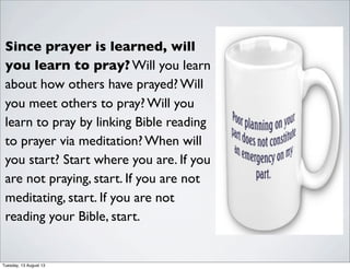 Since prayer is learned, will
you learn to pray? Will you learn
about how others have prayed? Will
you meet others to pray? Will you
learn to pray by linking Bible reading
to prayer via meditation? When will
you start? Start where you are. If you
are not praying, start. If you are not
meditating, start. If you are not
reading your Bible, start.
Tuesday, 13 August 13
 