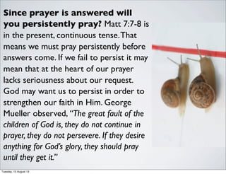 Since prayer is answered will
you persistently pray? Matt 7:7-8 is
in the present, continuous tense.That
means we must pray persistently before
answers come. If we fail to persist it may
mean that at the heart of our prayer
lacks seriousness about our request.
God may want us to persist in order to
strengthen our faith in Him. George
Mueller observed, “The great fault of the
children of God is, they do not continue in
prayer, they do not persevere. If they desire
anything for God’s glory, they should pray
until they get it.”
Tuesday, 13 August 13
 
