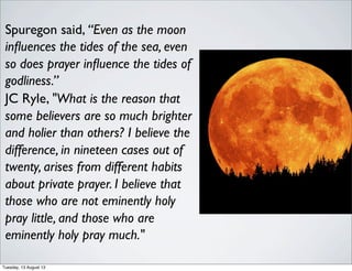 Spuregon said, “Even as the moon
inﬂuences the tides of the sea, even
so does prayer inﬂuence the tides of
godliness.”
JC Ryle, "What is the reason that
some believers are so much brighter
and holier than others? I believe the
difference, in nineteen cases out of
twenty, arises from different habits
about private prayer. I believe that
those who are not eminently holy
pray little, and those who are
eminently holy pray much."
Tuesday, 13 August 13
 