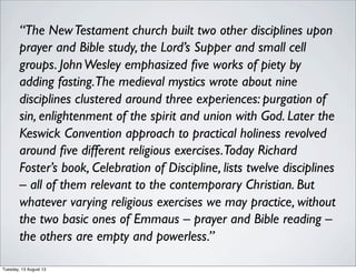 “The NewTestament church built two other disciplines upon
prayer and Bible study, the Lord’s Supper and small cell
groups. JohnWesley emphasized ﬁve works of piety by
adding fasting.The medieval mystics wrote about nine
disciplines clustered around three experiences: purgation of
sin, enlightenment of the spirit and union with God. Later the
Keswick Convention approach to practical holiness revolved
around ﬁve different religious exercises.Today Richard
Foster’s book, Celebration of Discipline, lists twelve disciplines
– all of them relevant to the contemporary Christian. But
whatever varying religious exercises we may practice, without
the two basic ones of Emmaus – prayer and Bible reading –
the others are empty and powerless.”
Tuesday, 13 August 13
 