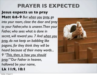 PRAYER IS EXPECTED
Jesus expects us to pray
Matt 6:6-9 But when you pray, go
into your room, close the door and pray
to your Father,who is unseen.Then your
Father, who sees what is done in
secret, will reward you. 7 And when you
pray, do not keep on babbling like
pagans, for they think they will be
heard because of their many words...
9 “This, then, is how you should
pray:“‘Our Father in heaven,
hallowed be your name,
Lk 11:9, 18:1
Tuesday, 13 August 13
 