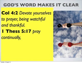 GOD’S WORD MAKES IT CLEAR
Col 4:2 Devote yourselves
to prayer, being watchful
and thankful.
1 Thess 5:17 pray
continually,
Tuesday, 13 August 13
 