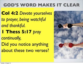 GOD’S WORD MAKES IT CLEAR
Col 4:2 Devote yourselves
to prayer, being watchful
and thankful.
1 Thess 5:17 pray
continually,
Did you notice anything
about these two verses?
Tuesday, 13 August 13
 