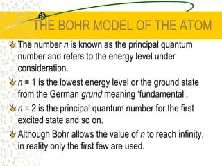 THE BOHR MODEL OF THE ATOMThe number n is known as the principal quantum number and refers to the energy level under consideration. n = 1 is the lowest energy level or the ground state from the German grund meaning ‘fundamental’. n = 2 is the principal quantum number for the first excited state and so on. Although Bohr allows the value of n to reach infinity, in reality only the first few are used.