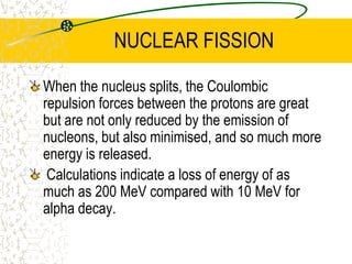 NUCLEAR FISSIONinduced fission occurs when the nucleus is ‘prodded’. Spontaneous fission occurs in some extremely unstable nuclei. The half-life for 92U238 if decaying by spontaneous fission, would be 1016 years.Spontaneous Fission