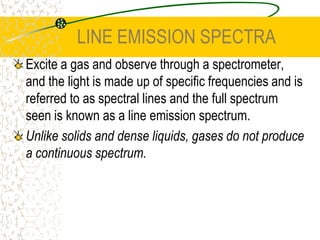 LINE EMISSION SPECTRAExcite a gas and observe through a spectrometer, and the light is made up of specific frequencies and is referred to as spectral lines and the full spectrum seen is known as a line emission spectrum.Unlike solids and dense liquids, gases do not produce a continuous spectrum. 