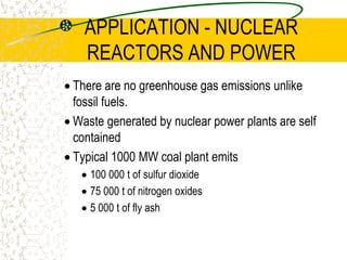 APPLICATION - NUCLEAR REACTORS AND POWERThe core is the region containing the uranium fuel where the fission chain reaction occurs. This core is enclosed by a thick steel ‘pressure vessel’.The fuel rods are long thin metal tubes filled with pellets of uranium oxide containing a certain percentage of uranium 235. Also in the tubes is helium gas to help with the heat transfer with the ends sealed with leak-tight caps. Hundreds of fuel rods are clustered together to form a fuel element.