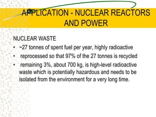 APPLICATION - NUCLEAR REACTORS AND POWERSafety rods are also placed into the reactor so that the reactor can be shut down if necessary in a matter of seconds. They are triggered automatically if the coolant pressure falls because of a pipe failure for example.