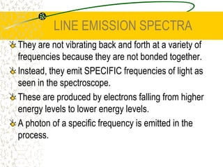 LINE EMISSION SPECTRAThey are not vibrating back and forth at a variety of frequencies because they are not bonded together. Instead, they emit SPECIFIC frequencies of light as seen in the spectroscope.These are produced by electrons falling from higher energy levels to lower energy levels.A photon of a specific frequency is emitted in the process.
