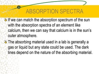CONTINUOUS SPECTRAA continuous spectrum is produced by the heating of solids and dense liquids.The atoms in the solids and dense liquids vibrate and give off various frequencies of E-M energy.They do not vibrate at the same rate and this leads to a wide range of emitted frequencies (continuous spectrum).