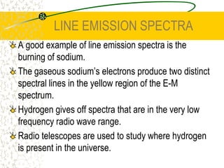 LINE EMISSION SPECTRAA good example of line emission spectra is the burning of sodium.The gaseous sodium’s electrons produce two distinct spectral lines in the yellow region of the E-M spectrum.Hydrogen gives off spectra that are in the very low frequency radio wave range.Radio telescopes are used to study where hydrogen is present in the universe.