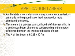 APPLICATION-LASERSA helium neon laser uses an electrical discharge through a gas. Electrons are excited across a P.D. and collide with electrons in the gas causing them to become elevated to an excited level. This is more effective with helium than neon, which explains the presence of helium in the laser.