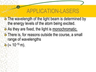 APPLICATION-LASERSIf an electron in the excited state of helium decays, it can easily transfer the energy to the neon atom by exciting an electron in neon to the upper excited state. We do not see the photon from helium as its energy is used to excite a neon atom. This particular state is metastable and so a population inversion occurs.